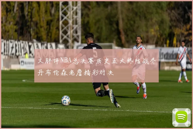 文胖评NBA总决赛历史五大终结战乔丹布伦森老詹精彩对决